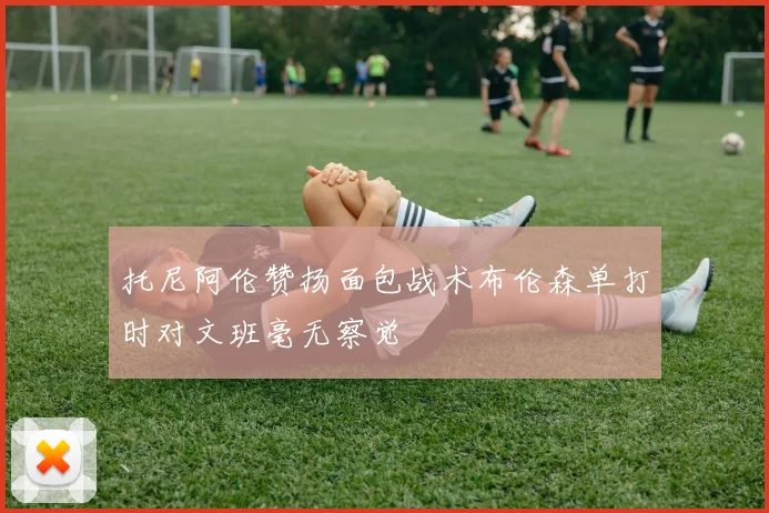 托尼阿伦赞扬面包战术布伦森单打时对文班毫无察觉