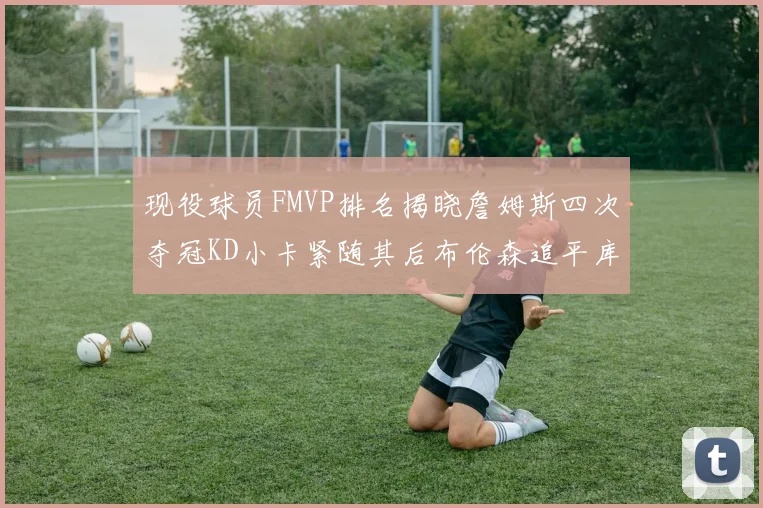 现役球员FMVP排名揭晓詹姆斯四次夺冠KD小卡紧随其后布伦森追平库里约基奇等