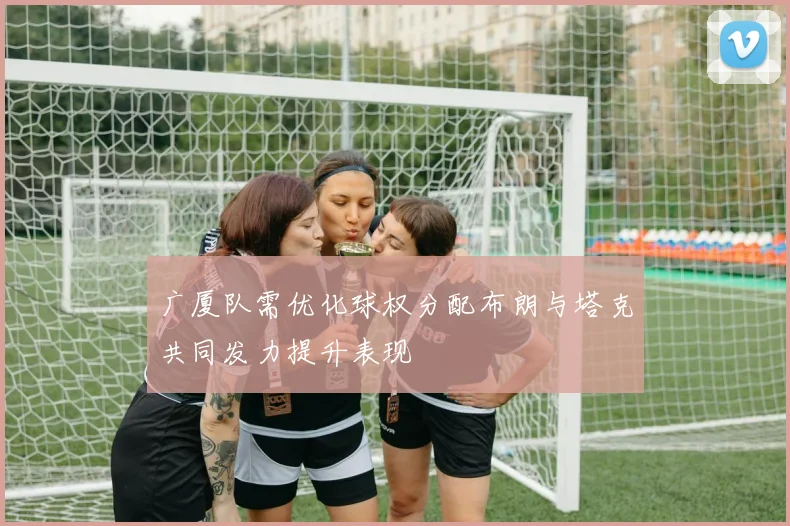广厦队需优化球权分配布朗与塔克共同发力提升表现