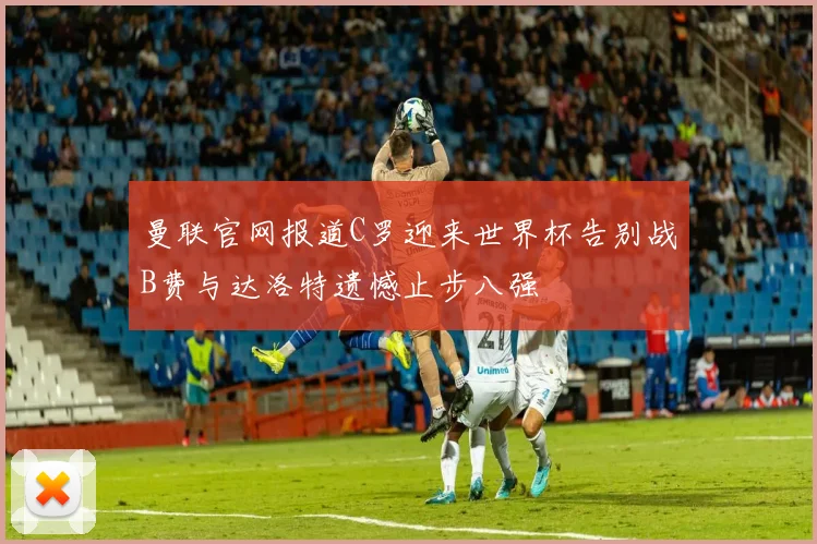 曼联官网报道C罗迎来世界杯告别战B费与达洛特遗憾止步八强