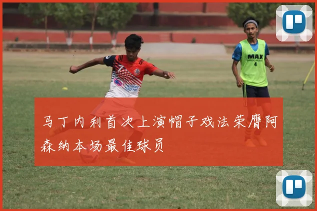马丁内利首次上演帽子戏法荣膺阿森纳本场最佳球员