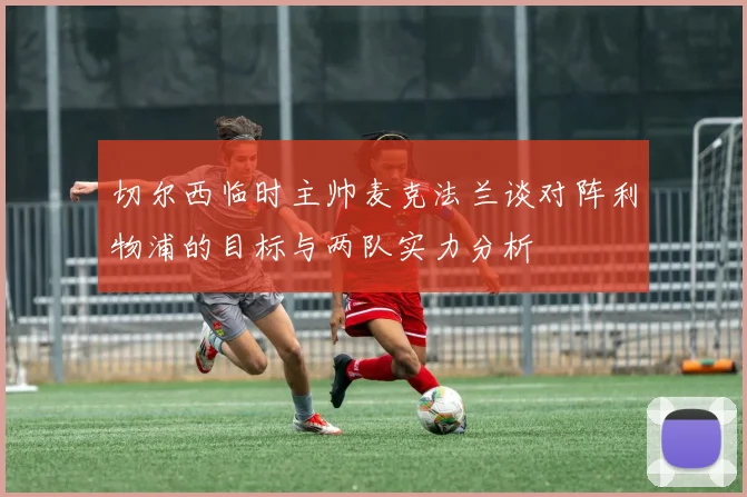 切尔西临时主帅麦克法兰谈对阵利物浦的目标与两队实力分析