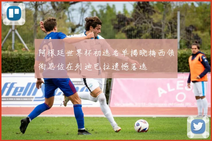 阿根廷世界杯初选名单揭晓梅西领衔恩佐在列迪巴拉遗憾落选