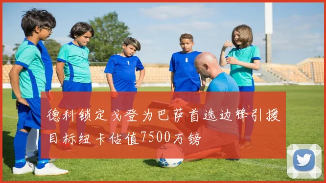 德科锁定戈登为巴萨首选边锋引援目标纽卡估值7500万镑