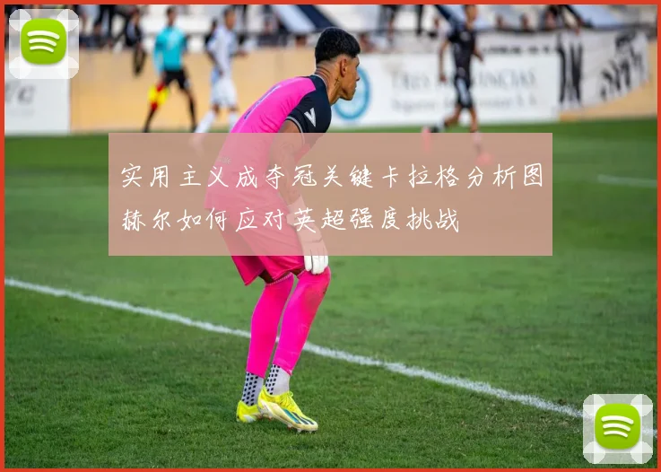 实用主义成夺冠关键卡拉格分析图赫尔如何应对英超强度挑战