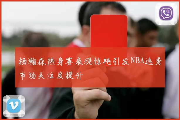 杨瀚森热身赛表现惊艳引发NBA选秀市场关注度提升