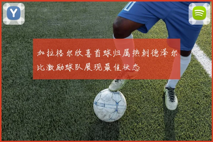 加拉格尔欣喜首球归属热刺德泽尔比激励球队展现最佳状态