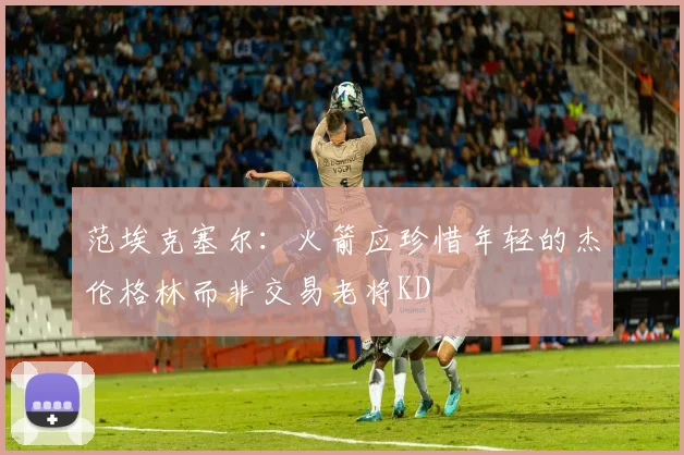 范埃克塞尔：火箭应珍惜年轻的杰伦格林而非交易老将KD