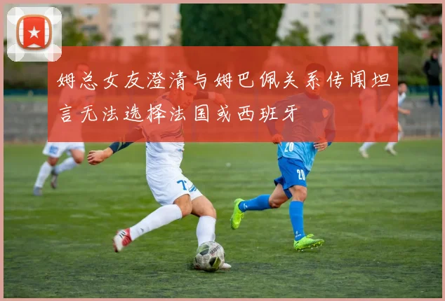 姆总女友澄清与姆巴佩关系传闻坦言无法选择法国或西班牙