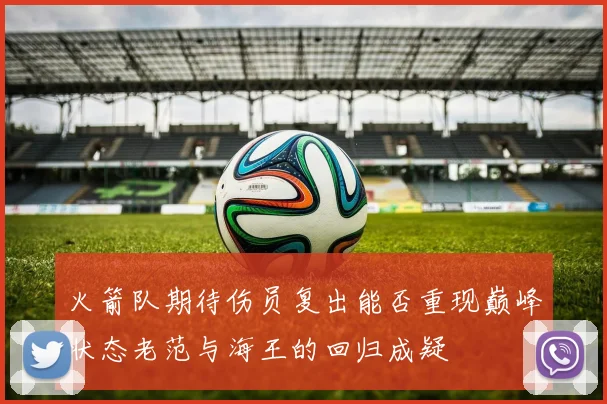 火箭队期待伤员复出能否重现巅峰状态老范与海王的回归成疑