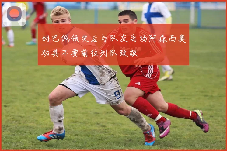 姆巴佩领奖后与队友离场阿森西奥劝其不要前往列队致敬