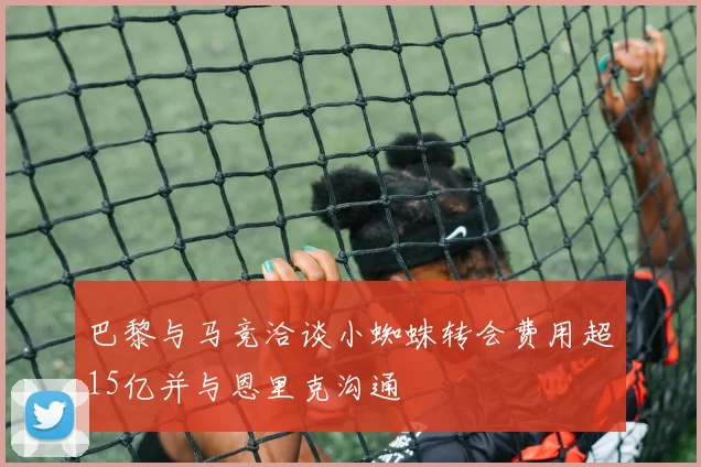 巴黎与马竞洽谈小蜘蛛转会费用超15亿并与恩里克沟通