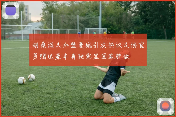胡桑诺夫加盟曼城引发热议足协官员赠送豪车奔驰彰显国家骄傲