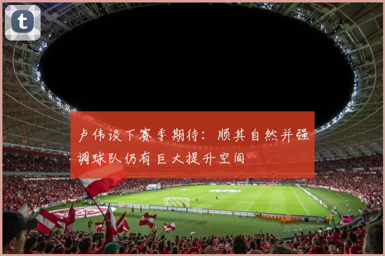 卢伟谈下赛季期待：顺其自然并强调球队仍有巨大提升空间