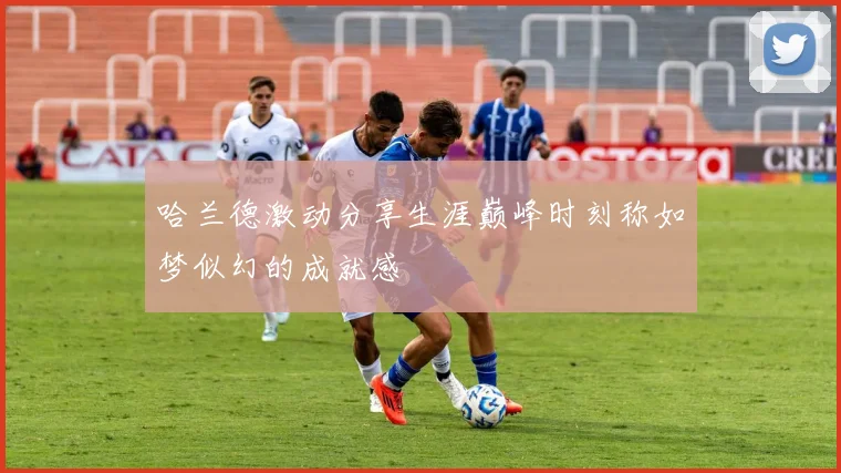 哈兰德激动分享生涯巅峰时刻称如梦似幻的成就感