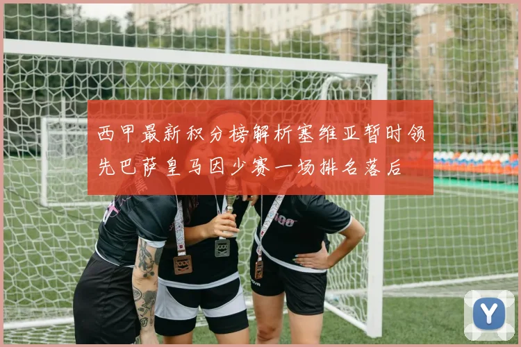 西甲最新积分榜解析塞维亚暂时领先巴萨皇马因少赛一场排名落后