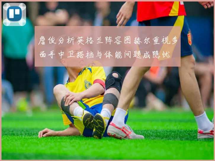 詹俊分析英格兰阵容图赫尔重视多面手中卫搭档与体能问题成隐忧