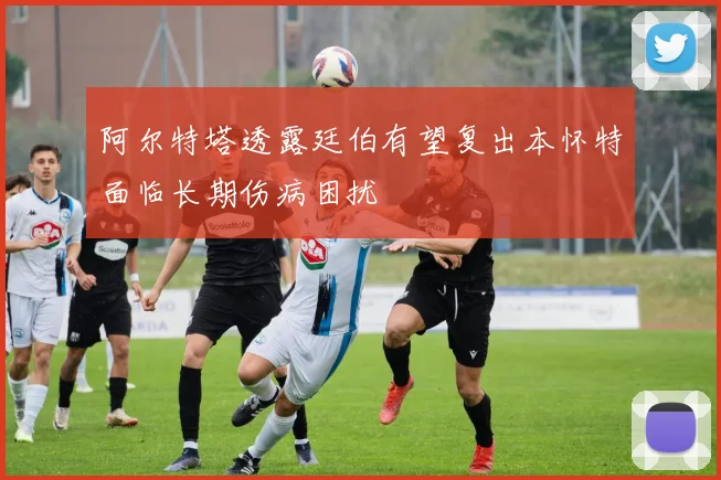 阿尔特塔透露廷伯有望复出本怀特面临长期伤病困扰
