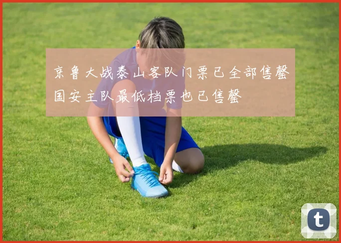 京鲁大战泰山客队门票已全部售罄国安主队最低档票也已售罄
