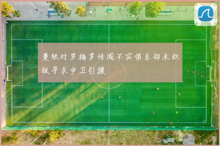 曼联对罗梅罗传闻不实俱乐部未积极寻求中卫引援