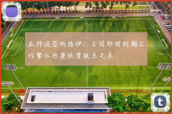 瓜帅谈签约格伊：合同即将到期工作繁忙也要欣赏极光之美