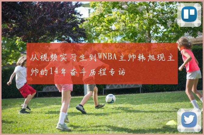 从视频实习生到WNBA主帅韩旭现主帅的14年奋斗历程专访