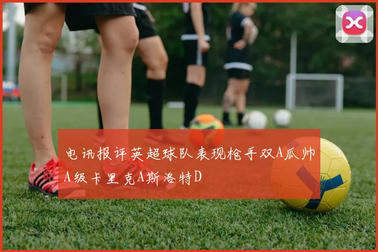 电讯报评英超球队表现枪手双A瓜帅A级卡里克A斯洛特D