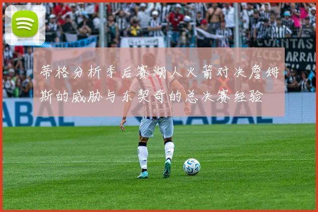 蒂格分析季后赛湖人火箭对决詹姆斯的威胁与东契奇的总决赛经验