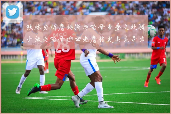 铁林分析詹姆斯与哈登重叠之处骑士放走哈登迎回老詹将更具竞争力