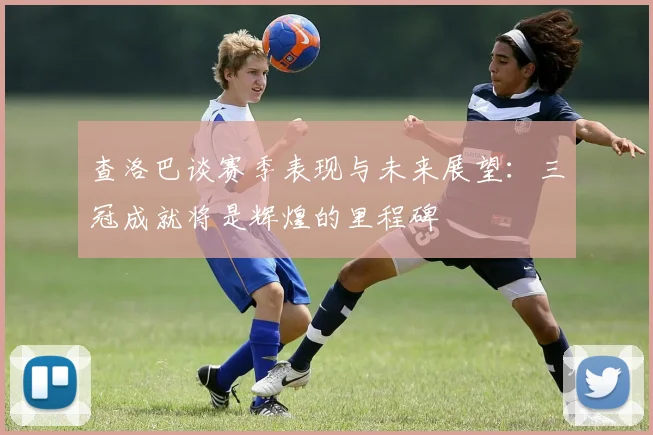 查洛巴谈赛季表现与未来展望：三冠成就将是辉煌的里程碑